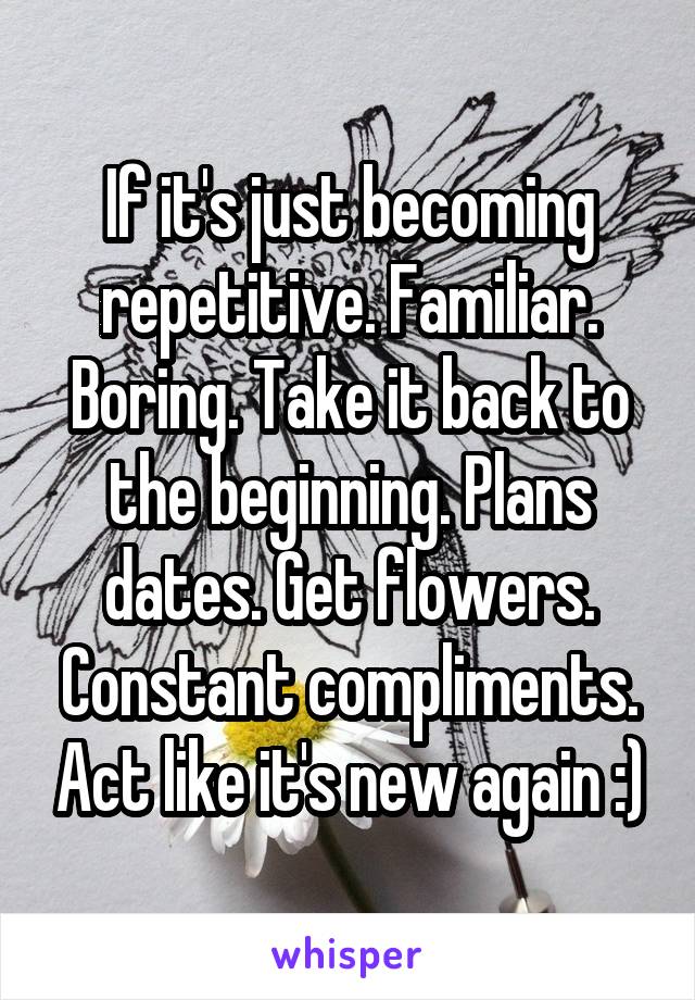 If it's just becoming repetitive. Familiar. Boring. Take it back to the beginning. Plans dates. Get flowers. Constant compliments. Act like it's new again :)