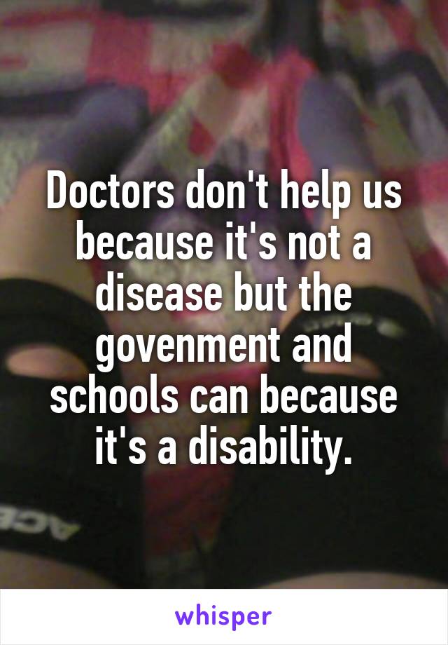 Doctors don't help us because it's not a disease but the govenment and schools can because it's a disability.
