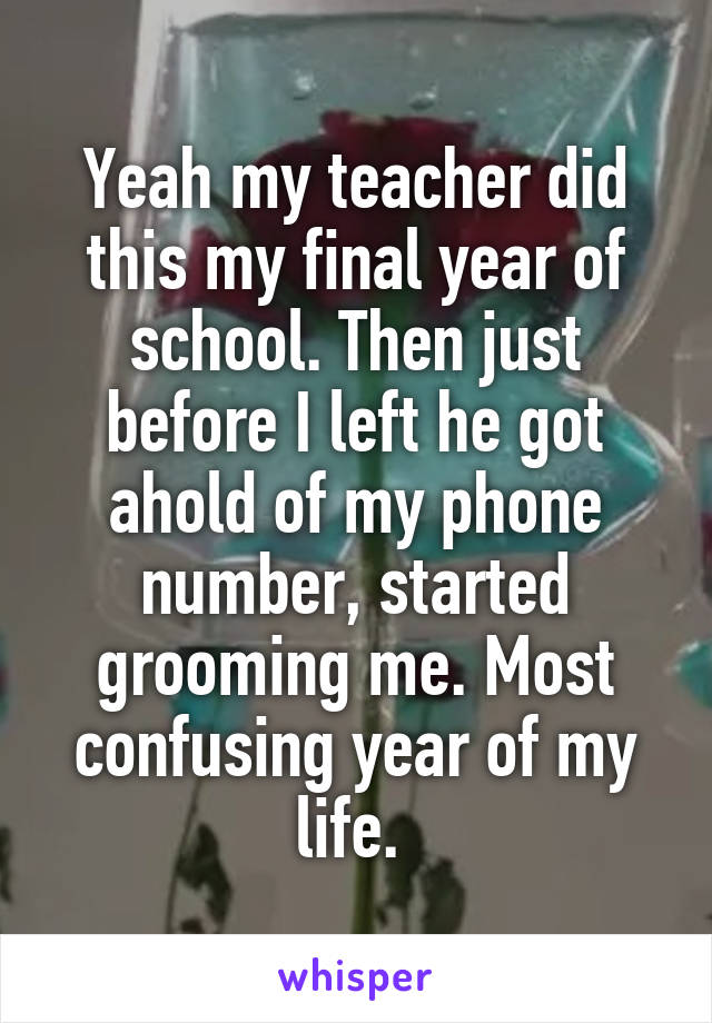 Yeah my teacher did this my final year of school. Then just before I left he got ahold of my phone number, started grooming me. Most confusing year of my life. 