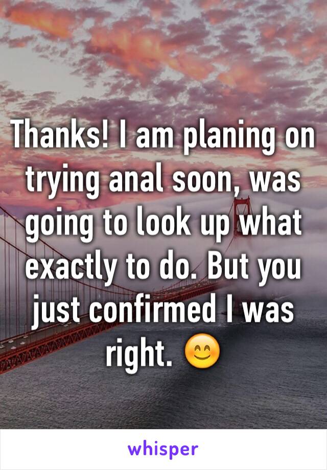 Thanks! I am planing on trying anal soon, was going to look up what exactly to do. But you just confirmed I was right. 😊