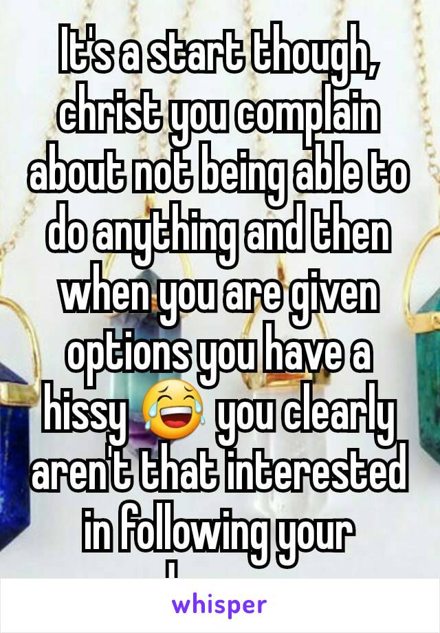 It's a start though, christ you complain about not being able to do anything and then when you are given options you have a hissy 😂 you clearly aren't that interested in following your dreams