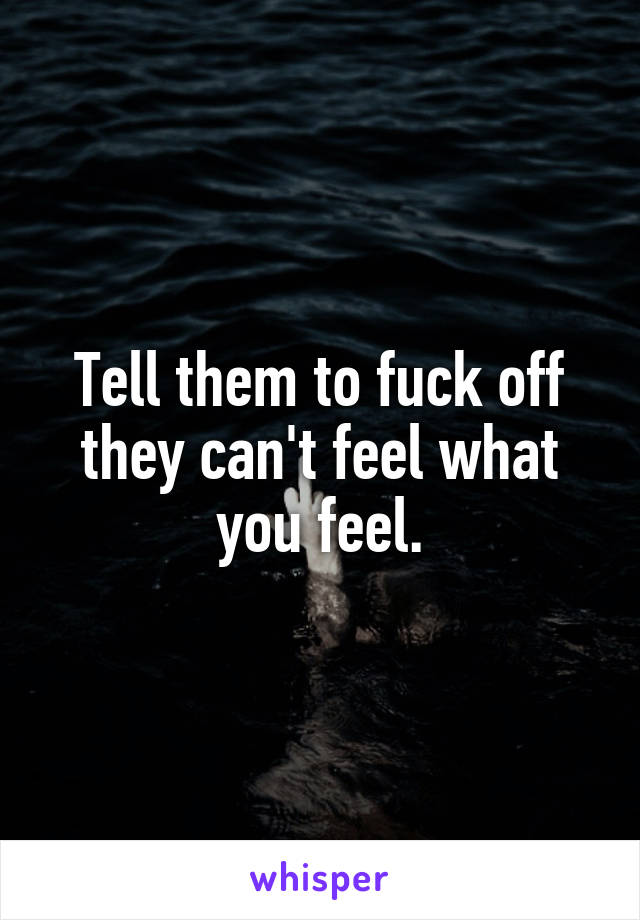 Tell them to fuck off they can't feel what you feel.