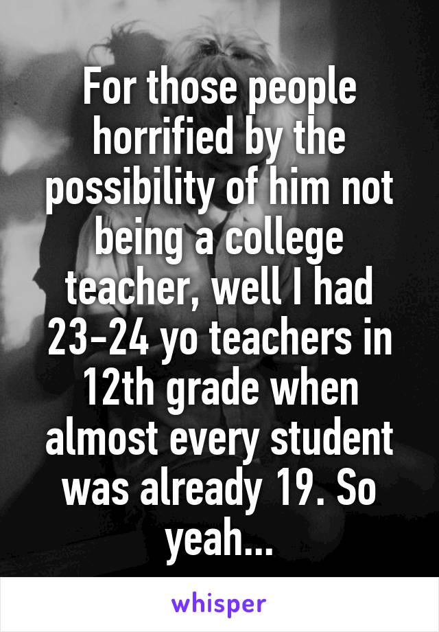 For those people horrified by the possibility of him not being a college teacher, well I had 23-24 yo teachers in 12th grade when almost every student was already 19. So yeah...