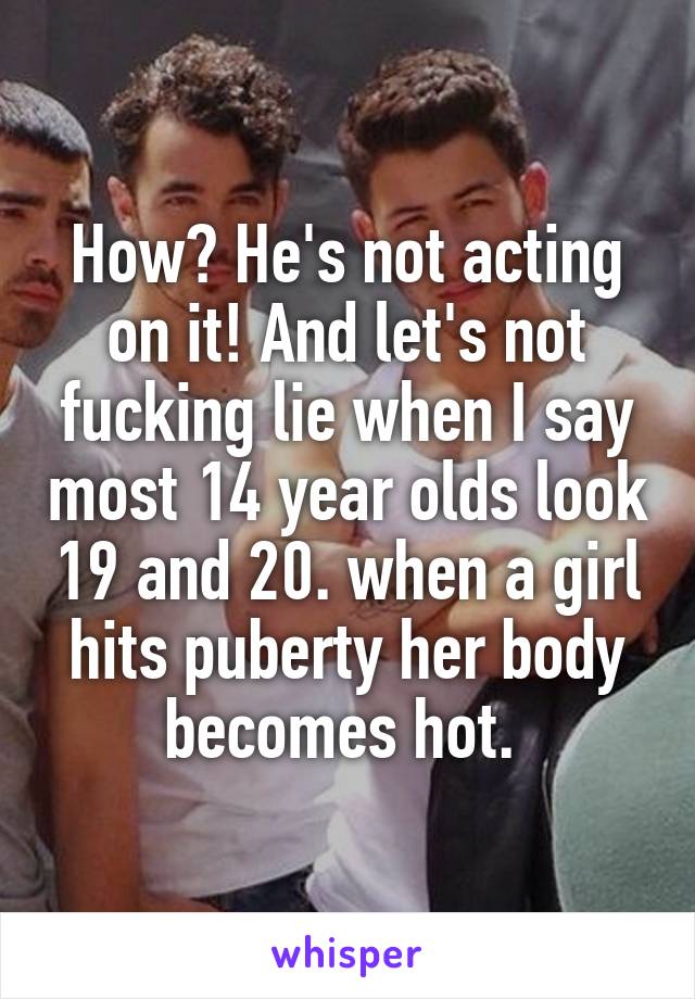 How? He's not acting on it! And let's not fucking lie when I say most 14 year olds look 19 and 20. when a girl hits puberty her body becomes hot. 