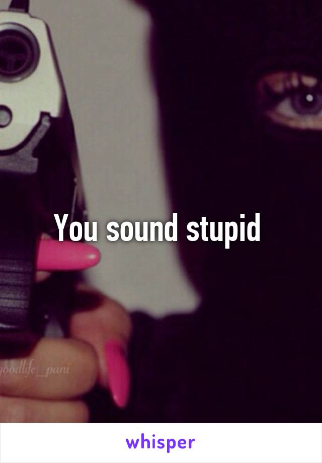 You sound stupid 