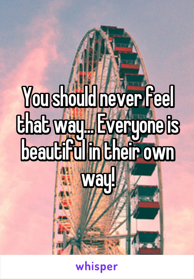 You should never feel that way... Everyone is beautiful in their own way!