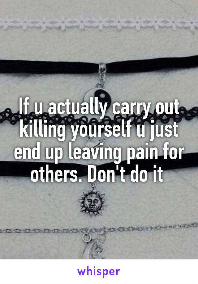 If u actually carry out killing yourself u just end up leaving pain for others. Don't do it 