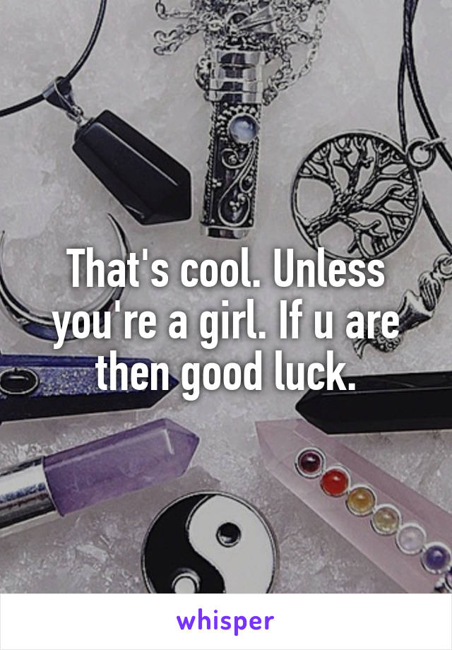 That's cool. Unless you're a girl. If u are then good luck.