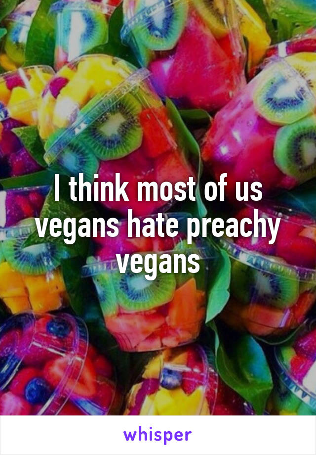 I think most of us vegans hate preachy vegans