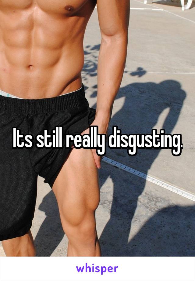 Its still really disgusting.