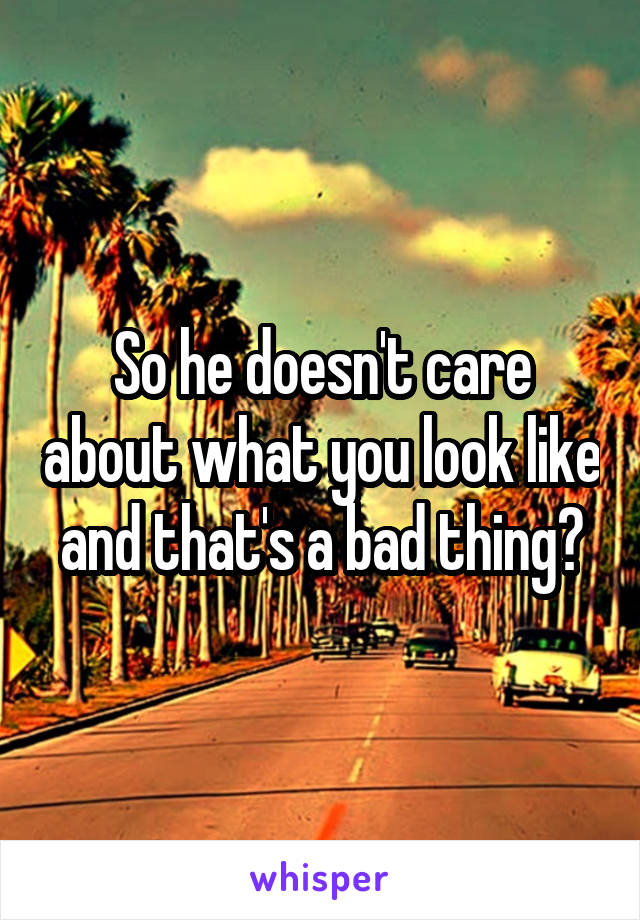 So he doesn't care about what you look like and that's a bad thing?