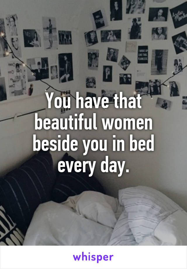 You have that beautiful women beside you in bed every day.