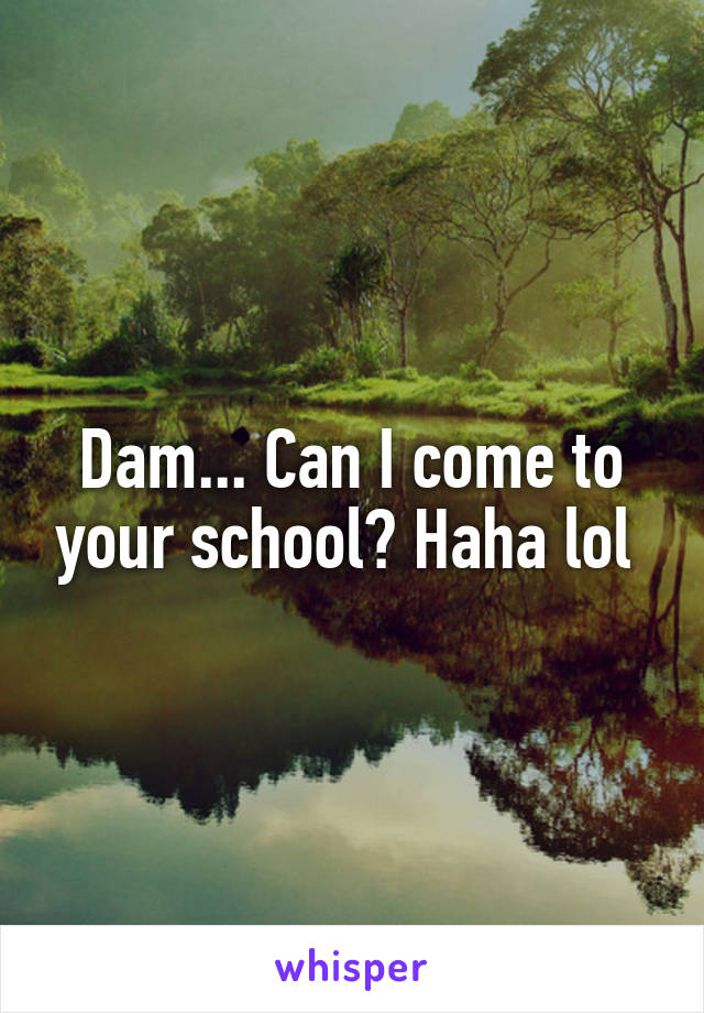 Dam... Can I come to your school? Haha lol 