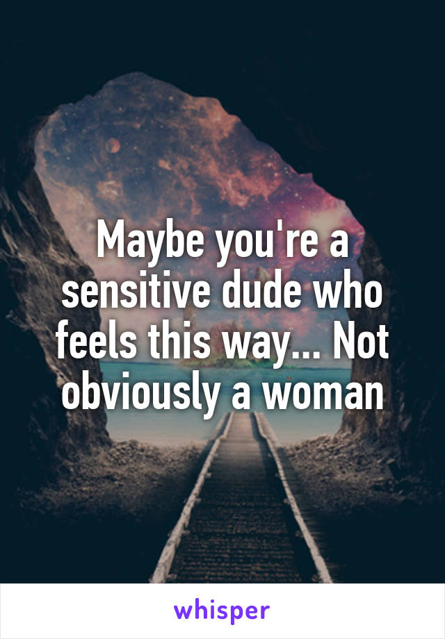 Maybe you're a sensitive dude who feels this way... Not obviously a woman