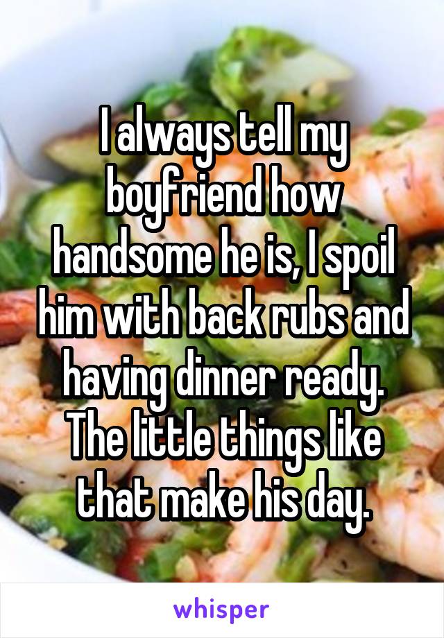 I always tell my boyfriend how handsome he is, I spoil him with back rubs and having dinner ready. The little things like that make his day.