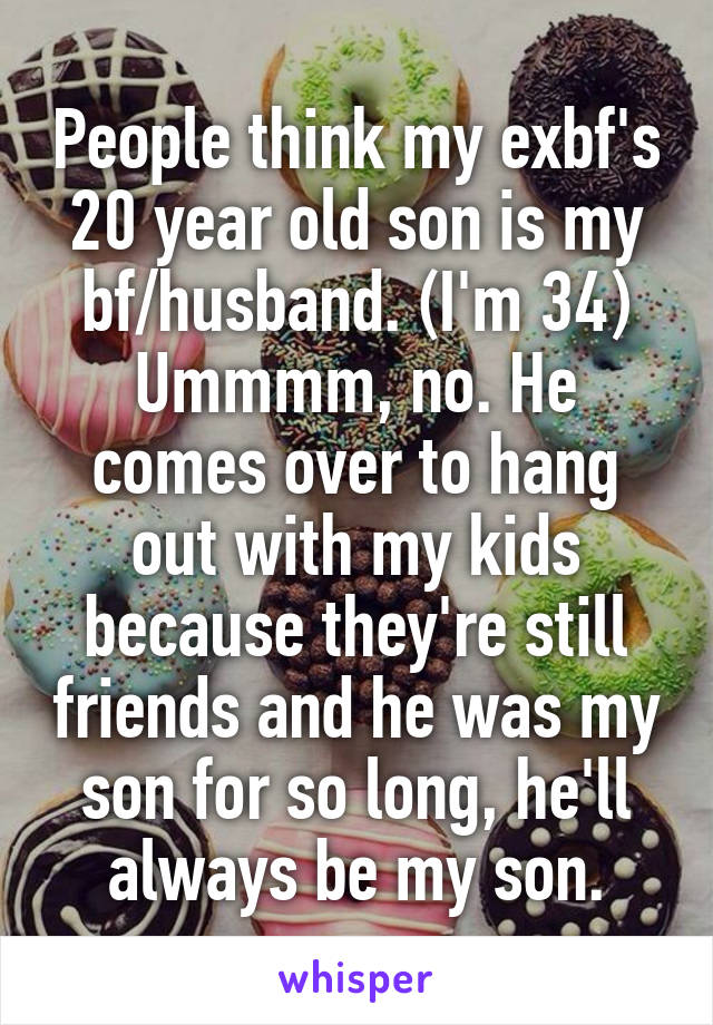 People think my exbf's 20 year old son is my bf/husband. (I'm 34) Ummmm, no. He comes over to hang out with my kids because they're still friends and he was my son for so long, he'll always be my son.