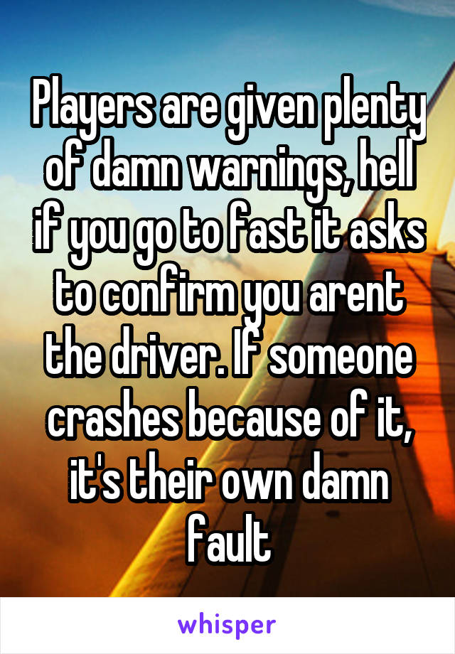 Players are given plenty of damn warnings, hell if you go to fast it asks to confirm you arent the driver. If someone crashes because of it, it's their own damn fault