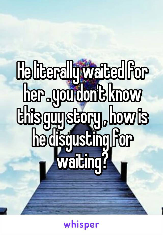 He literally waited for her . you don't know this guy story , how is he disgusting for waiting?