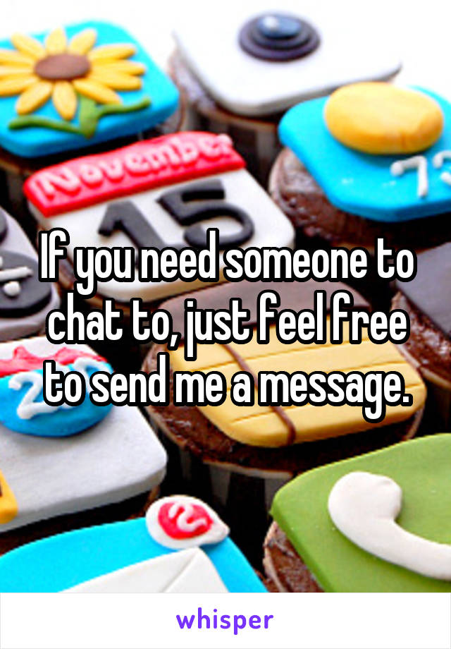 If you need someone to chat to, just feel free to send me a message.