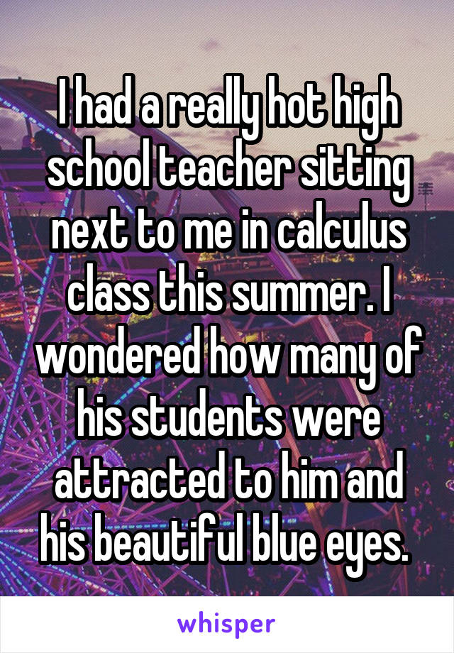 I had a really hot high school teacher sitting next to me in calculus class this summer. I wondered how many of his students were attracted to him and his beautiful blue eyes. 