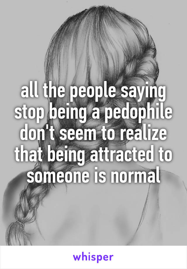 all the people saying stop being a pedophile don't seem to realize that being attracted to someone is normal