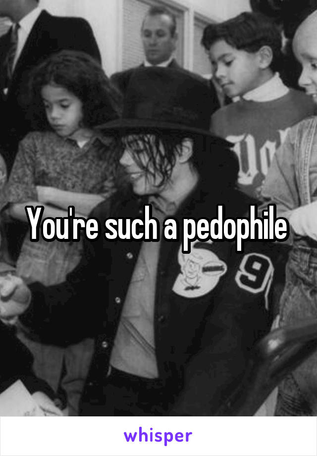 You're such a pedophile 