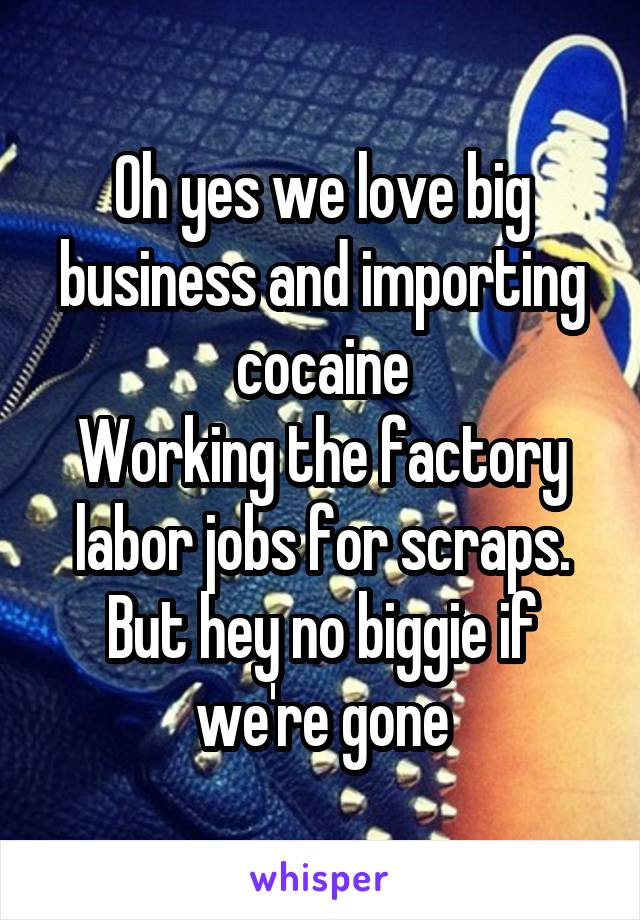 Oh yes we love big business and importing cocaine
Working the factory labor jobs for scraps. But hey no biggie if we're gone