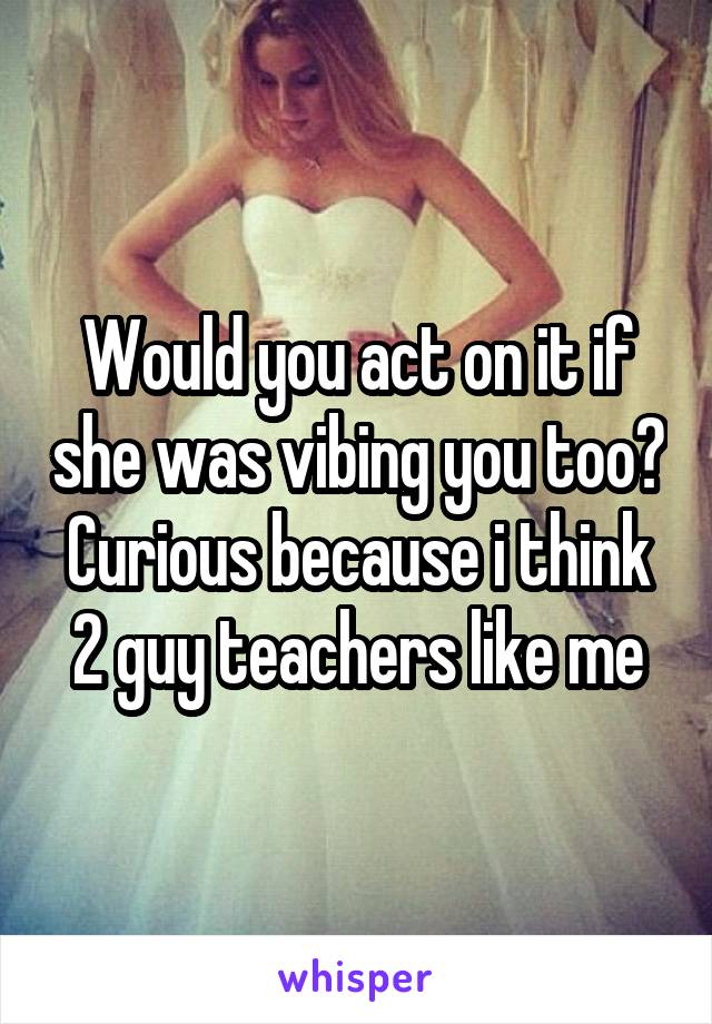 Would you act on it if she was vibing you too? Curious because i think 2 guy teachers like me