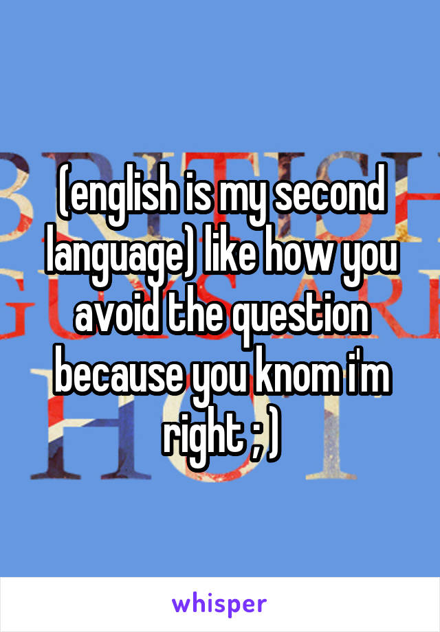 (english is my second language) like how you avoid the question because you knom i'm right ; )