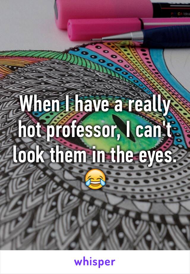 When I have a really hot professor, I can't look them in the eyes. 😂