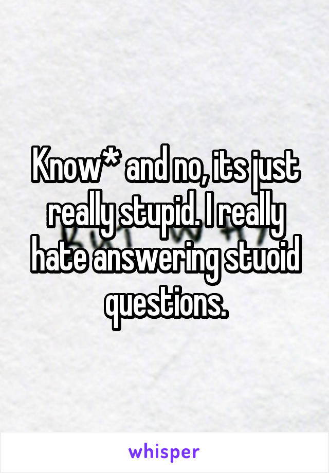 Know* and no, its just really stupid. I really hate answering stuoid questions.