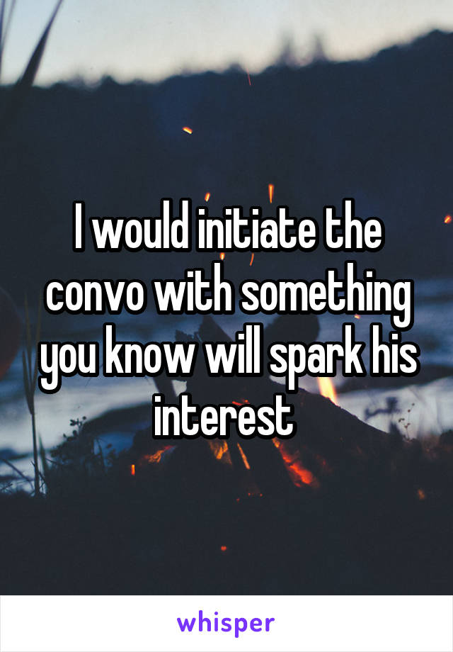 I would initiate the convo with something you know will spark his interest 