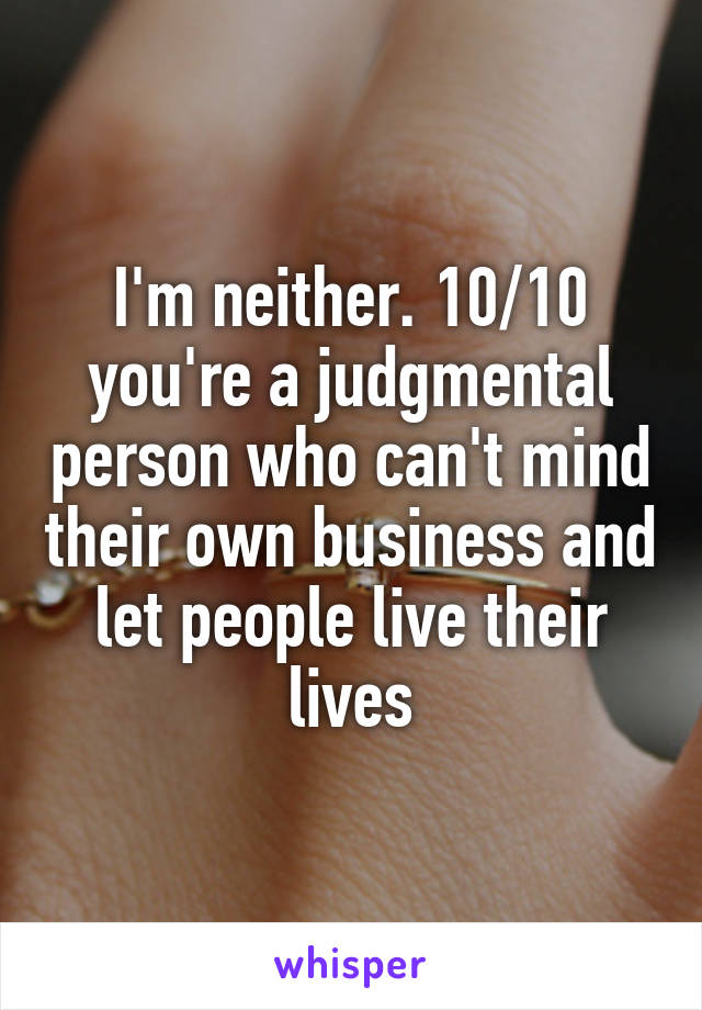 I'm neither. 10/10 you're a judgmental person who can't mind their own business and let people live their lives