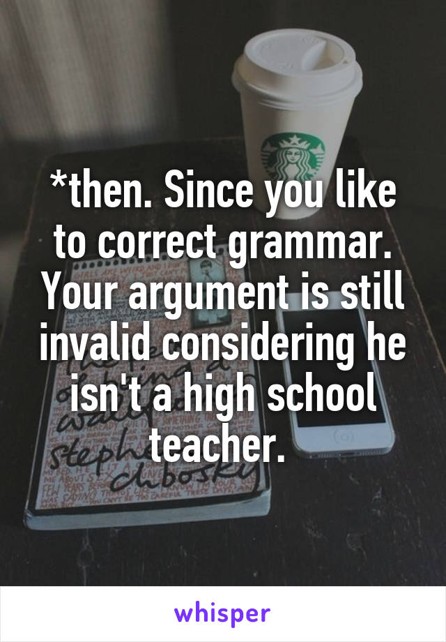 *then. Since you like to correct grammar. Your argument is still invalid considering he isn't a high school teacher. 