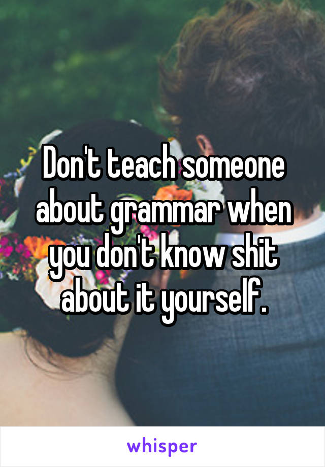 Don't teach someone about grammar when you don't know shit about it yourself.