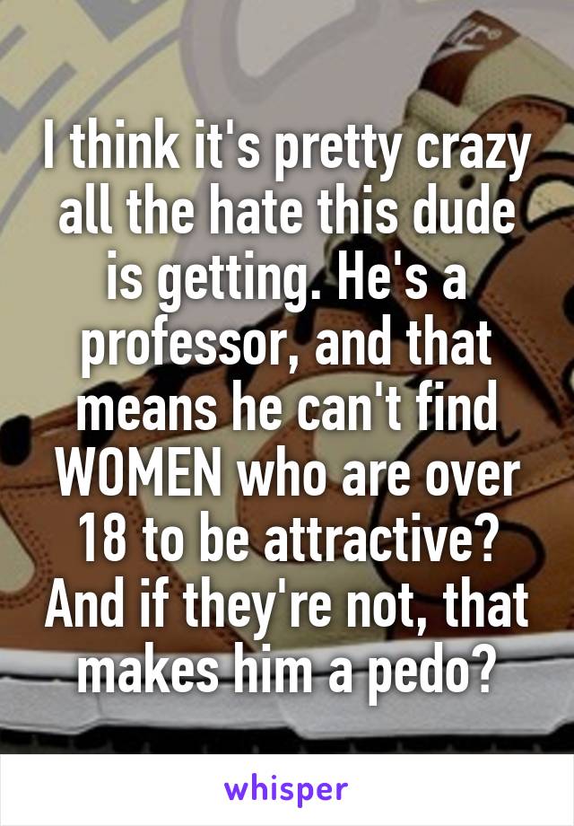 I think it's pretty crazy all the hate this dude is getting. He's a professor, and that means he can't find WOMEN who are over 18 to be attractive? And if they're not, that makes him a pedo?