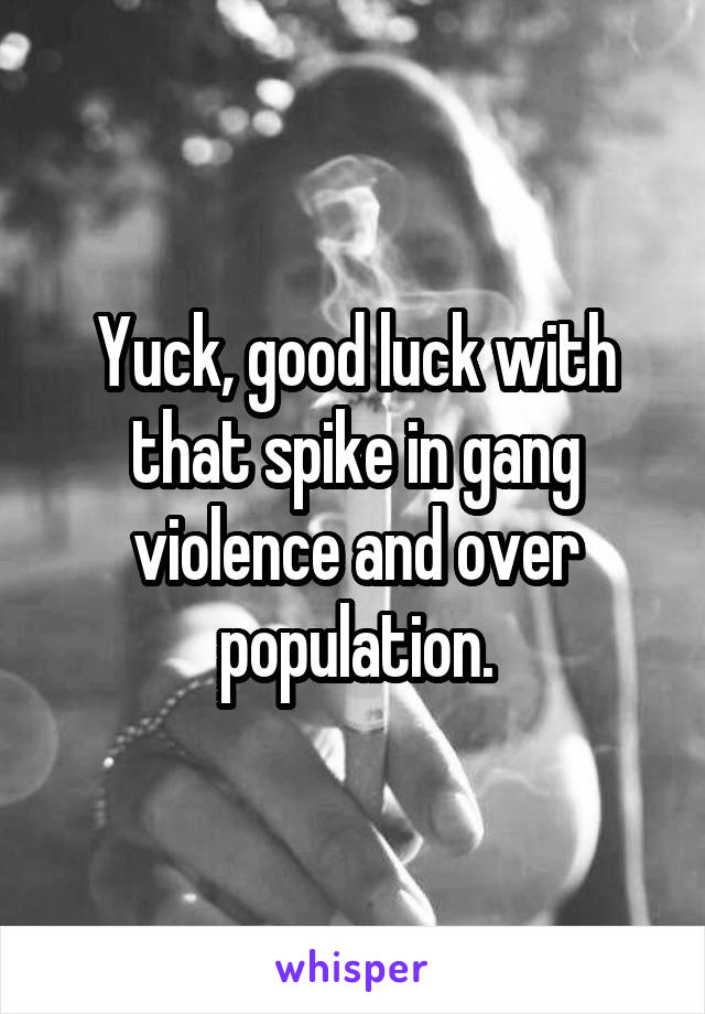 Yuck, good luck with that spike in gang violence and over population.