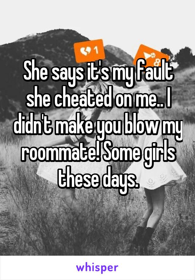 She says it's my fault she cheated on me.. I didn't make you blow my roommate! Some girls these days.
