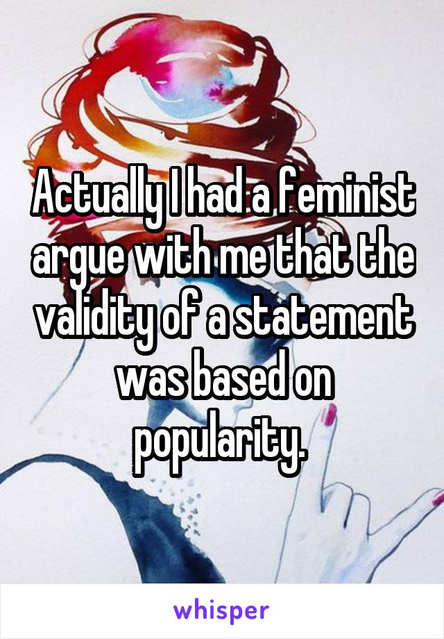 Actually I had a feminist argue with me that the validity of a statement was based on popularity. 