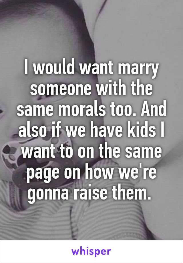 I would want marry someone with the same morals too. And also if we have kids I want to on the same page on how we're gonna raise them. 