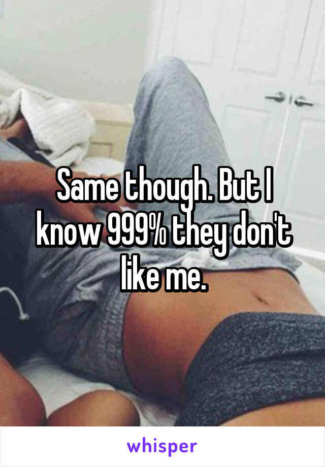 Same though. But I know 999% they don't like me.