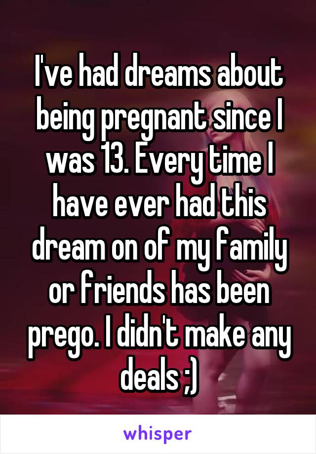 I've had dreams about being pregnant since I was 13. Every time I have ever had this dream on of my family or friends has been prego. I didn't make any deals ;)