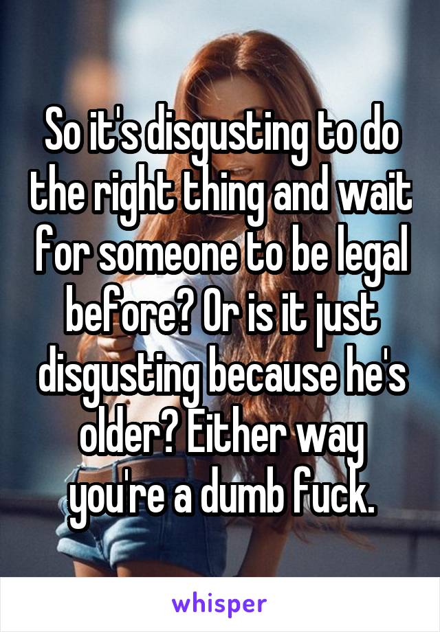 So it's disgusting to do the right thing and wait for someone to be legal before? Or is it just disgusting because he's older? Either way you're a dumb fuck.