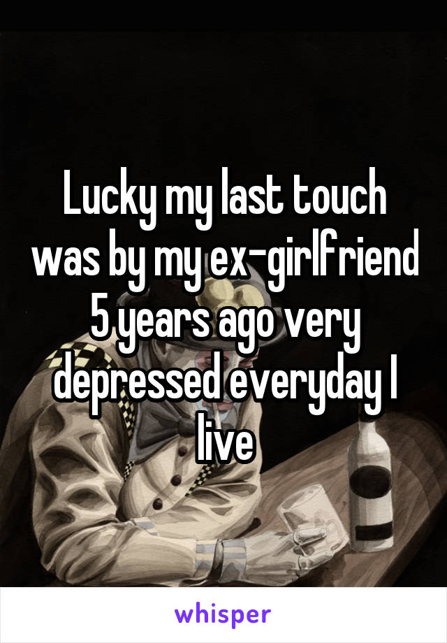 Lucky my last touch was by my ex-girlfriend 5 years ago very depressed everyday I live
