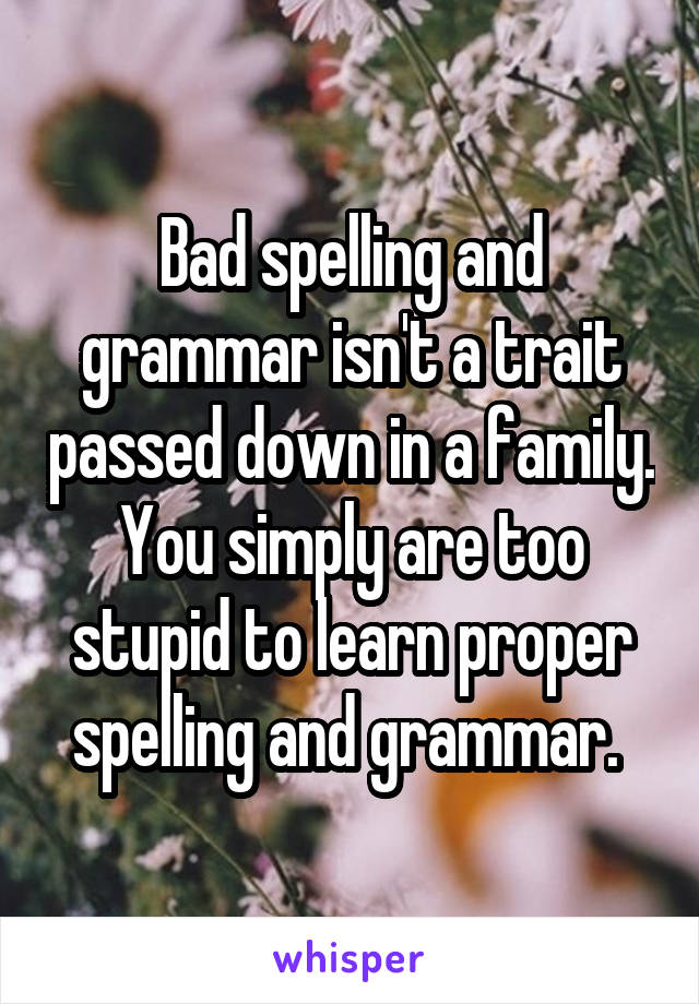 Bad spelling and grammar isn't a trait passed down in a family. You simply are too stupid to learn proper spelling and grammar. 