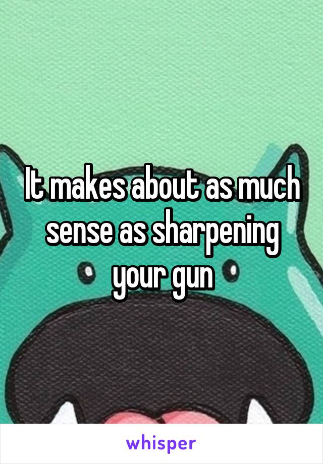It makes about as much sense as sharpening your gun