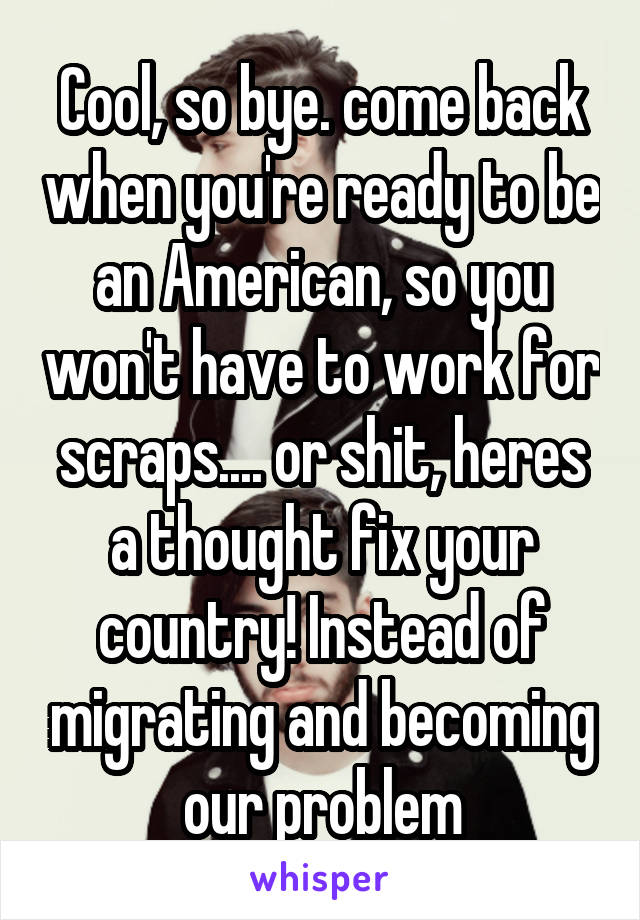 Cool, so bye. come back when you're ready to be an American, so you won't have to work for scraps.... or shit, heres a thought fix your country! Instead of migrating and becoming our problem