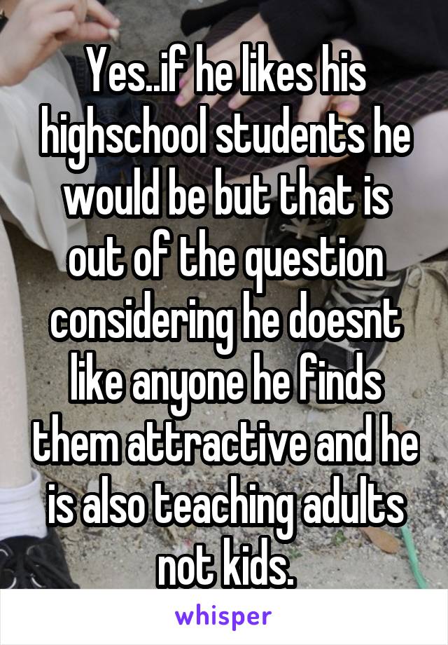 Yes..if he likes his highschool students he would be but that is out of the question considering he doesnt like anyone he finds them attractive and he is also teaching adults not kids.