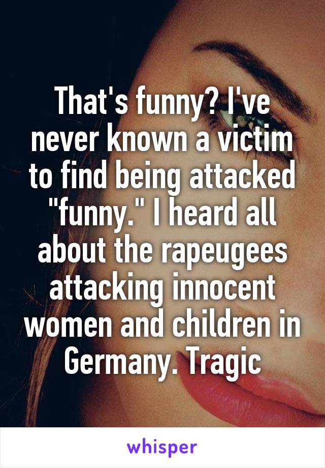 That's funny? I've never known a victim to find being attacked "funny." I heard all about the rapeugees attacking innocent women and children in Germany. Tragic