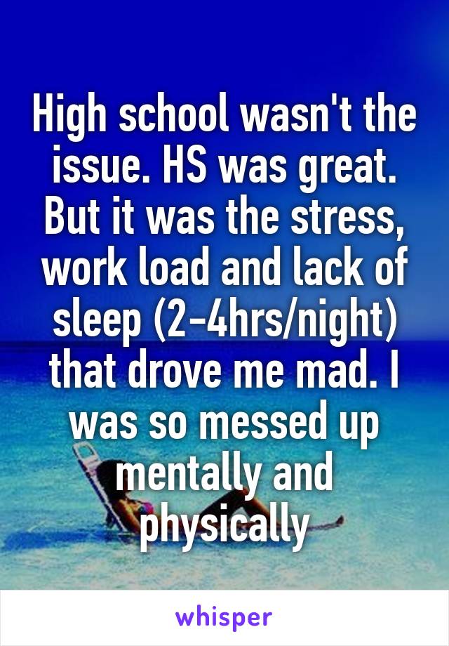 High school wasn't the issue. HS was great. But it was the stress, work load and lack of sleep (2-4hrs/night) that drove me mad. I was so messed up mentally and physically